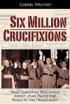 Six Million Crucifixions: How Christian Teachings about Jews Paved the Road to the Holocaust - Gabriel Wilensky, John K. Roth