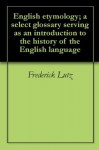 English etymology; a select glossary serving as an introduction to the history of the English language - Frederick Lutz, Friedrich Kluge