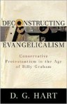 Deconstructing Evangelicalism: Conservative Protestantism in the Age of Billy Graham - D.G. Hart