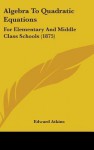 Algebra to Quadratic Equations: For Elementary and Middle Class Schools (1875) - Edward Atkins