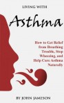 Living With Asthma - How to Get Relief from Breathing Trouble, Stop Wheezing, and Help Cure Asthma Naturally (Respiratory Diseases and Conditions: How to Live With and Cure Breathing Trouble) - John Jameson