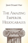 The Amazing Emperor Heliogabalus - John Stuart Hay