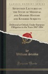 Seventeen Lectures on the Study of Medieval and Modern History and Kindred Subjects: Delivered at Oxford, Under Statutory Obligation in the Years 1867 1884 (Classic Reprint) - William Stubbs