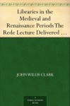 Libraries in the Medieval and Renaissance Periods The Rede Lecture Delivered June 13, 1894 - John Willis Clark