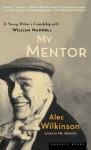 My Mentor: A Young Writer's Friendship with William Maxwell - Alec Wilkinson