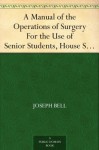 A Manual of the Operations of Surgery For the Use of Senior Students, House Surgeons, and Junior Practitioners - Joseph Bell