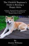 The Ultimate Beginner's Guide to Raising a Happy Akita: A Simple, Practical Guide to Akita Care, Training, Nutrition, and Having the Happiest Akita in Town - Jessica Williams