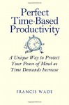 Perfect Time-Based Productivity: A unique way to protect your peace of mind as time demands increase - Francis Wade