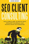 SEO CLIENT CONSULTING: How to Make $1,000- $5,000 Per Month Selling SEO Consulting to Local Business Owners and Professionals - Andre Bennet