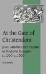 At the Gate of Christendom: Jews, Muslims and 'Pagans' in Medieval Hungary, C.1000 C.1300 - Nora Berend