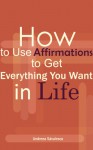 How to Use Affirmations to Get Everything You Want in Life - Andreea Savulescu, Andreea Bikfalvi