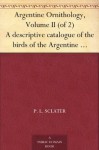 Argentine Ornithology, Volume II (of 2) A descriptive catalogue of the birds of the Argentine Republic. - P. L. Sclater, W. H. (William Henry) Hudson