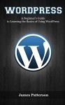 WordPress: A Beginner's Guide to Learning the Basics of Using WordPress - James Patterson, WordPress