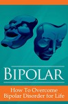 Bipolar: How to Overcome Bipolar Disorder For Life (Manic Depression, Manic Depressive Disorder, Bipolar 1, Bipolar 2) - Sarah Palmer