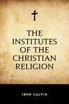 The Institutes of the Christian Religion - John Calvin