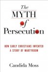 The Myth of Persecution: How Early Christians Invented a Story of Martyrdom - Candida Moss