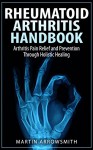 Rheumatoid Arthritis Handbook: Arthritis Pain Relief and Prevention Through Holistic Healing (Arthritis Cure, Arthritis Diet, Gout, Joint Pain, Bone Health, ... Pain, Holistic Health, Natural Remedies) - Martin Arrowsmith, Arthritis