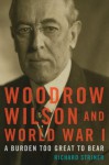 Woodrow Wilson and World War I: A Burden Too Great to Bear - Richard Striner