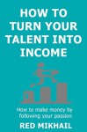 How To Turn Your Talent in to Income (2015): How to make money by following your passion, doing what you love and helping people along the way - Red Mikhail