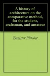 A history of architecture on the comparative method, for the student, craftsman, and amateur - Banister Fletcher, Sir Banister Fletcher