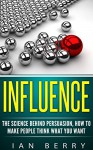 Influence: The Science Behind Persuasion: How To Make People Think What You Want (Influence people, communication, persuasion, leadership) - Ian Berry