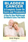 Bladder Cancer : A Complete Guide On Cures And Treatments: A Step By Step Walkthrough On Natural Cures That Work - Andy Wagner