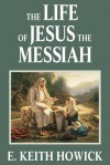 The Life of Jesus the Messiah - E. Keith Howick Jr.