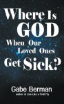 Where Is God When Our Loved Ones Get Sick? - The Question That Haunts Us and the Answer That Helps Us Heal - Gabe Berman