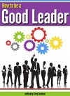 How to Be a Good Leader: The Ultimate Guide to Developing the Managerial Skills, Teamwork Skills, and Good Communication Skills of an Effective Leader - Terry Cochran