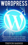 Wordpress: A Beginners Step-By-Step User Guide To Creating Your Own Website Or Blog From Scratch (Wordpress For Beginners, Web Development, Web Design) - Trevor Barnes