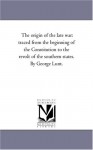 The origin of the late war: traced from the beginning of the Constitution to the revolt of the southern states. By George Lunt. - Michigan Historical Reprint Series