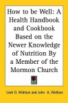 How to Be Well: A Health Handbook and Cookbook Based on the Newer Knowledge of Nutrition by a Member of the Mormon Church - Leah D. Widtsoe