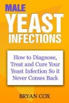 Male Yeast Infections: How to Diagnose, Treat and Cure Your Yeast Infection So It Never Comes Back - Bryan Cox