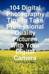 104 Digital Photography Tips to Take Professional Quality Pictures with Your Digital Camera - And Much More - Dan Miller