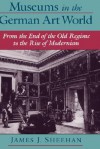 Museums in the German Art World: From the End of the Old Regime to the Rise of Modernism - James J. Sheehan