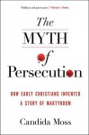 The Myth of Persecution: How Early Christians Invented a Story of Martyrdom - Candida Moss