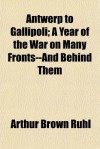 Antwerp to Gallipoli; A Year of the War on Many Fronts--And Behind Them - Arthur Brown Ruhl