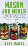 Mason Jar Meals: Amazingly Delicious And Easy To Make Recipes For Meals On The Go (mason jar, mason jar recipes, mason jar breakfast, quick and easy recipes, ... jar meals, mason jar salads Book 1) - Sara Banks