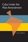 Cuba under the Platt Amendment, 1902�1934 - Louis A. Pérez Jr.