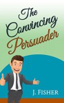 The Convincing Persuader: How to convince, influence, persuade and communicate - Joachim Fisher