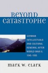 Beyond Catastrophe: German Intellectuals and Cultural Renewal After World War II, 1945-1955 - Mark W. Clark