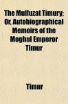 The Mulfuzat Timury; Or, Autobiographical Memoirs of the Moghul Emperor Timur - Timur