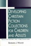 Developing Christian Fiction Collections for Children and Adults: Selection Criteria and a Core Collection - Barbara J. Walker