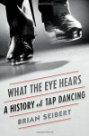 What the Eye Hears: A History of Tap Dancing - Brian Seibert