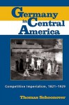 Germany in Central America: Competitive Imperialism, 1821-1929 - Thomas Schoonover