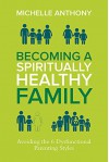 Becoming a Spiritually Healthy Family: Avoiding the 6 Dysfunctional Parenting Styles - Michelle Anthony