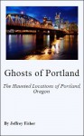 Ghosts of Portland: The Haunted Locations of Portland, Oregon - Jeffrey Fisher