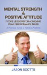 Mental Strength & Positive Attitude: 7 Core Lessons For Achieving Peak Performance In Life: A Practical Guide to Achieve Positivity - Jason Scotts