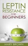 Leptin Resistance For Beginners: Managing Your Hormones for Weight And Appetite Control. - Mary Brown