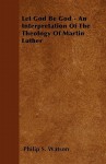 Let God Be God - An Interpretation of the Theology of Martin Luther - Philip S. Watson